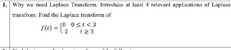 1. Why we need Laplace Transform. Introduce at least 4 relevant applications of Laplace
transfrom. Find the Laplace transform of
(0
0 st< 3
f() = {"2
t2 3
