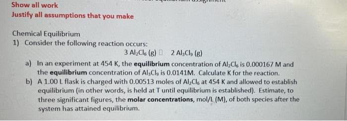 Show all work
Justify all assumptions that you make
Chemical Equilibrium
1) Consider the following reaction occurs:
3 Al,Cle (g) D 2 Al,Cl, (g)
a) In an experiment at 454 K, the equilibrium concentration of Al;Cl, is 0.000167 M and
the equilibrium concentration of Al,Cl, is 0.0141M. Calculate K for the reaction.
b) A 1.00 L flask is charged with 0.00513 moles of Al;Clg at 454 K and allowed to establish
equilibrium (in other words, is held at T until equilibrium is established). Estimate, to
three significant figures, the molar concentrations, mol/L (M), of both species after the
system has attained equilibrium.

