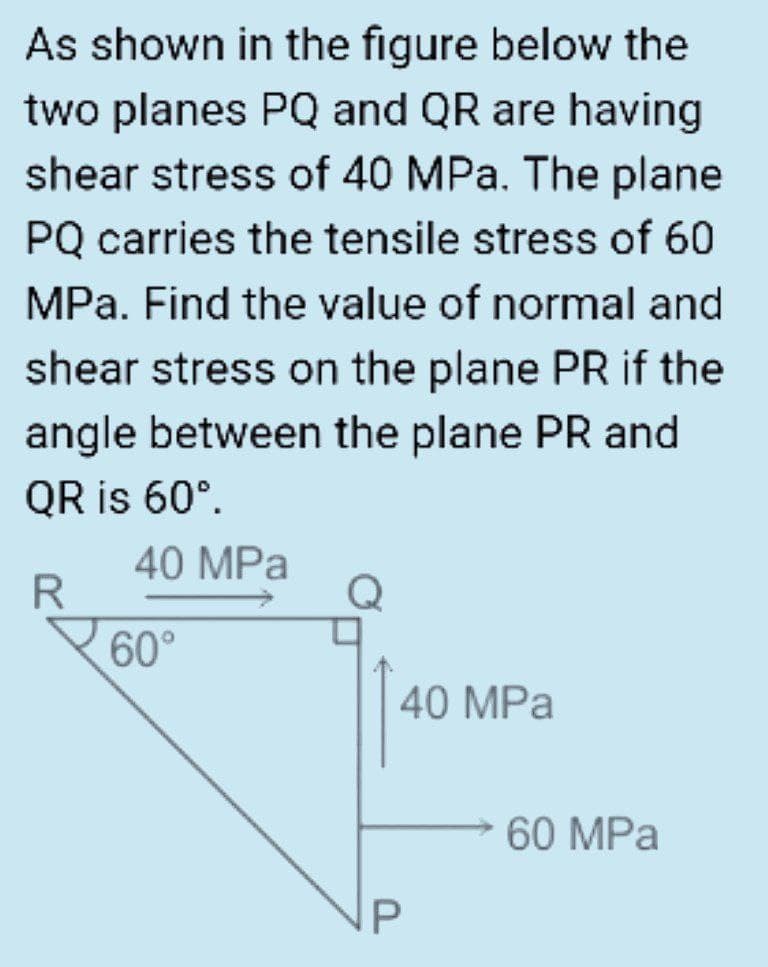 As shown in the figure below the
two planes PQ and QR are having
shear stress of 40 MPa. The plane
PQ carries the tensile stress of 60
MPa. Find the value of normal and
shear stress on the plane PR if the
angle between the plane PR and
QR is 60°.
40 MPa
R
60°
40 MPa
60 MPa
IP
