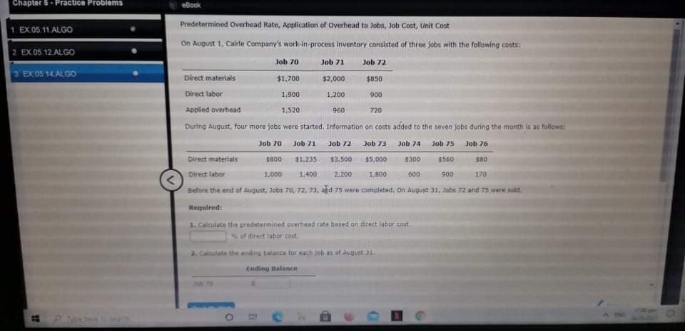 Chapter 5- Practice Problems
eBook
Predetermined Overhead Rate, Application of Overhead to Jobs, Job Cost, Unit Cost
1 EX05 11.ALGO
On August 1, Cairle Company's work-in-process inventory consisted of three jobs with the following costs:
2 EX 05.12 ALGO
Job 70
Job 71
Job 72
EX 05.14. ALGO
Direct materials
$1,700
$2,000
$850
Direct labor
1,900
1,200
900
Applied overhead
1,520
960
720
During August, four more jobs were started, Information on costs added to the seven jobs during the month is as follows:
Job 70
Job 71
Job 72
Job 73
Job 74
Job 75
Job 76
Direct materials
$800
$1,235
$3,500
$5,000
$300
$560
$80
Direct labor
1,000
1,400
2,200
1,800
600
900
170
Before the end of August, Jobs 70, 72, 73, and 75 were completed. On August 31, Jobs 72 and 75 were sold.
Required:
1. Calculate the predetermined overhead rate based on direct labor cast.
of direct labor cost
2 Caloudate th ending balance fur nach job as of Augunt 31
Ending talance
