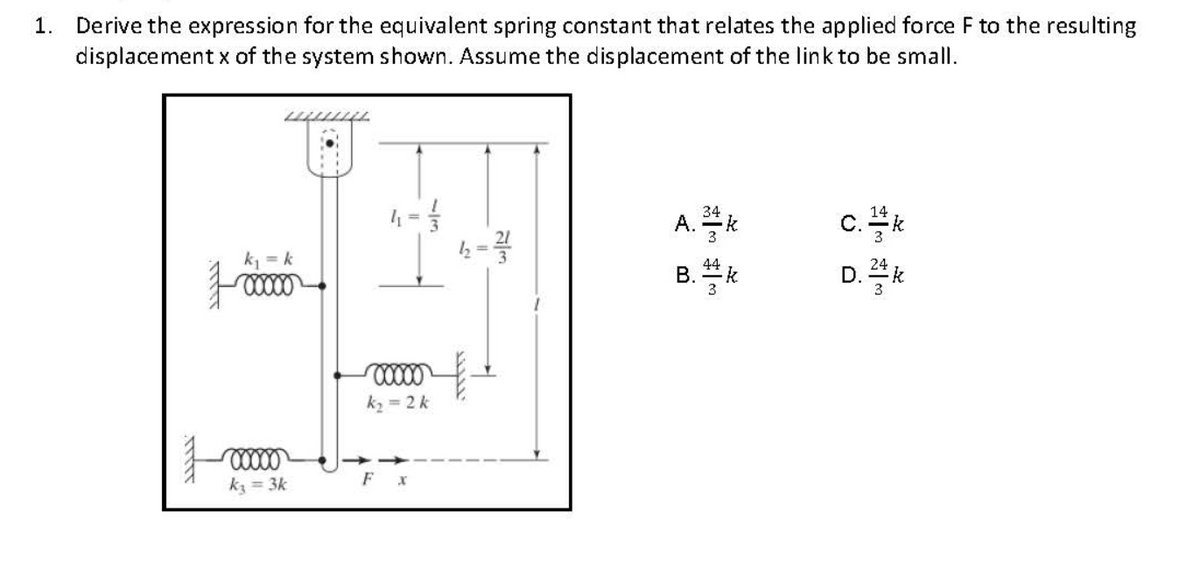 1. Derive the expression for the equivalent spring constant that relates the applied force F to the resulting
displacement x of the system shown. Assume the displacement of the link to be small.
A.k
c.k
D. 24k
k, = k
B. k
В.
k2 = 2k
kz = 3k
F

