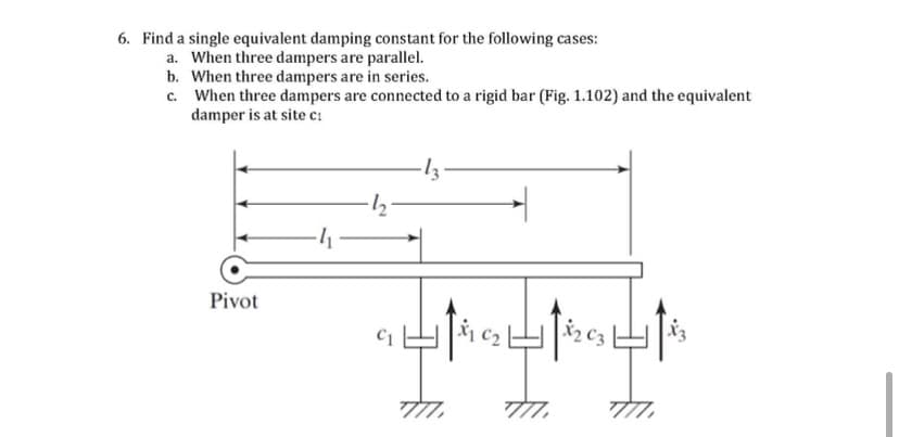 6. Find a single equivalent damping constant for the following cases:
a. When three dampers are parallel.
b. When three dampers are in series.
c. When three dampers are connected to a rigid bar (Fig. 1.102) and the equivalent
damper is at site c:
Pivot
X2 C3
