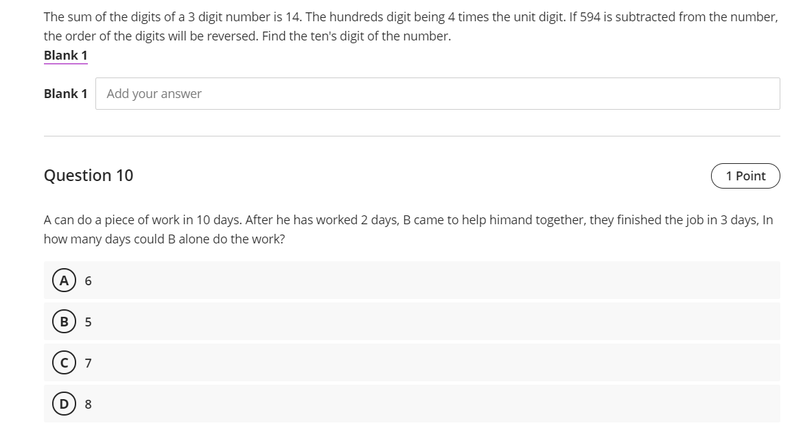 The sum of the digits of a 3 digit number is 14. The hundreds digit being 4 times the unit digit. If 594 is subtracted from the number,
the order of the digits will be reversed. Find the ten's digit of the number.
Blank 1
Blank 1
Add your answer
Question 10
1 Point
A can do a piece of work in 10 days. After he has worked 2 days, B came to help himand together, they finished the job in 3 days, In
how many days could B alone do the work?
A
7
8
