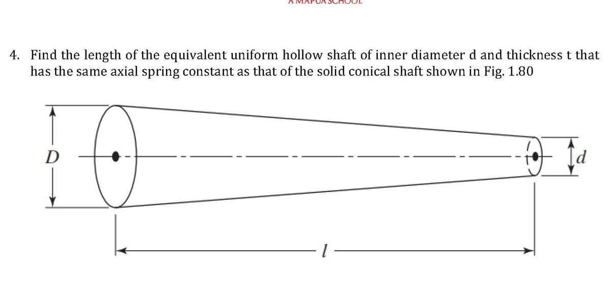 4. Find the length of the equivalent uniform hollow shaft of inner diameter d and thickness t that
has the same axial spring constant as that of the solid conical shaft shown in Fig. 1.80
D
