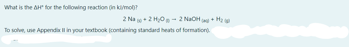 What is the AH° for the following reaction (in kJ/mol)?
2 Na (s) + 2 H2O (1) →
2 N2OH (ag) + H2 (g)
To solve, use Appendix II in your textbook (containing standard heats of formation).
