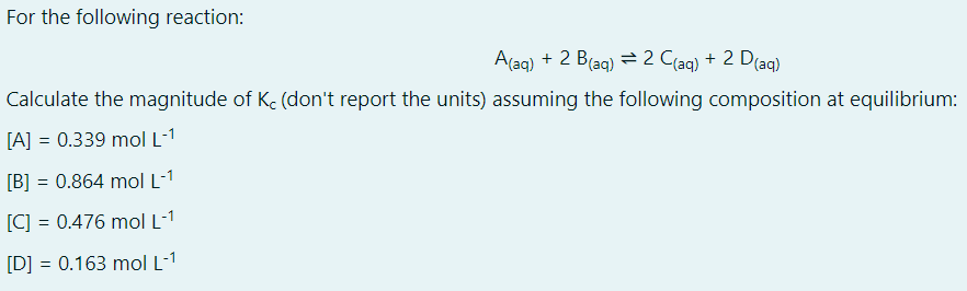 For the following reaction:
A(aq) + 2 B(ag) = 2 C(ag) + 2 D(ag)
Calculate the magnitude of Ke (don't report the units) assuming the following composition at equilibrium:
[A] = 0.339 mol L-1
[B] = 0.864 mol L-1
[C] = 0.476 mol L-1
[D] = 0.163 mol L-1
%3D
