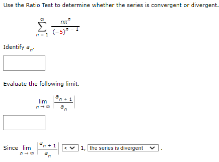 Use the Ratio Test to determine whether the series is convergent or divergent.
00
(-5)" - 1
n= 1
Identify a,
Evaluate the following limit.
a,
lim
n- 00
Since lim
1, the series is divergent v
n- 00
a
