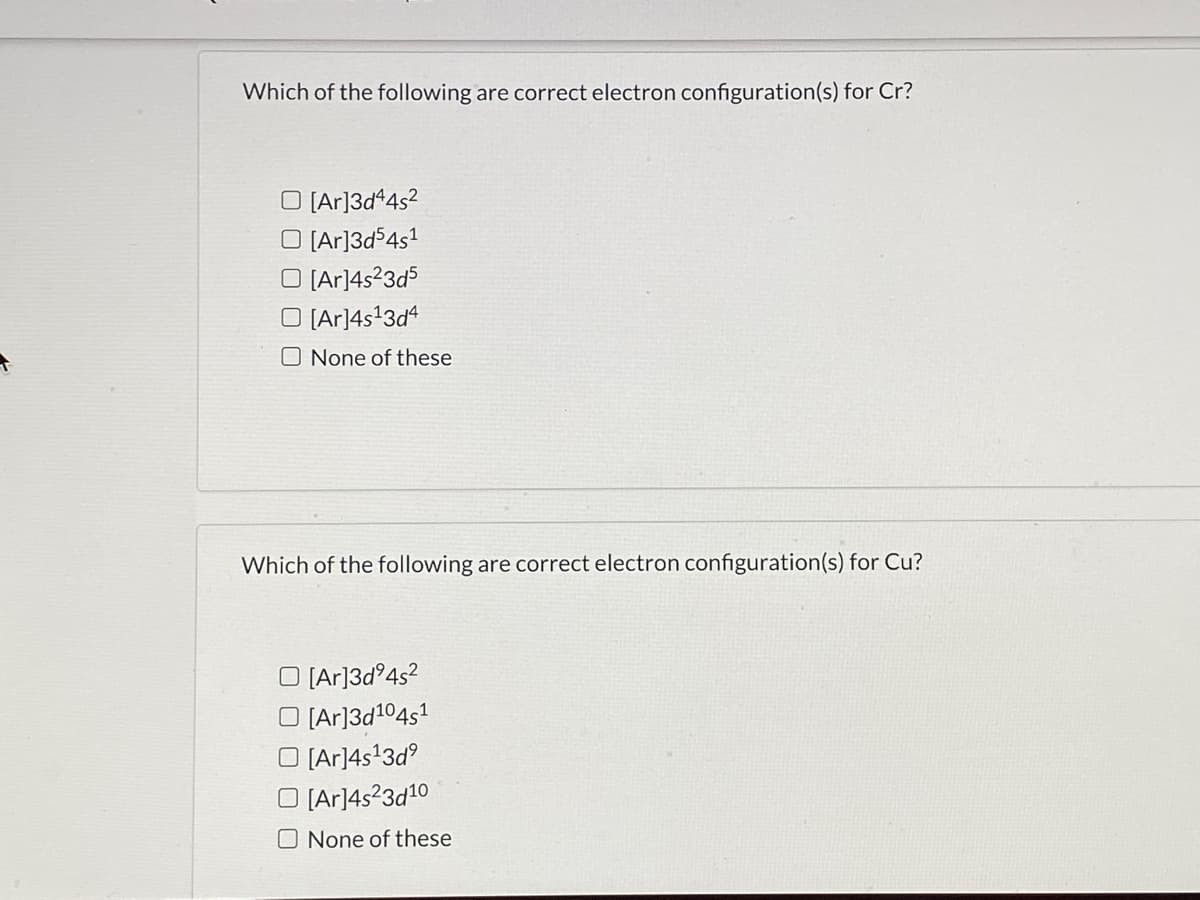 Which of the following are correct electron configuration(s) for Cr?
O [Ar]3d*4s?
O (Ar]3d54s1
O [Ar]4s23d5
O (Ar]4s'3d4
O None of these
Which of the following are correct electron configuration(s) for Cu?
O (Ar]3d°4s?
[Ar]3d104s1
[Ar]4s'3d
O [Ar]4s?3d10
O None of these
