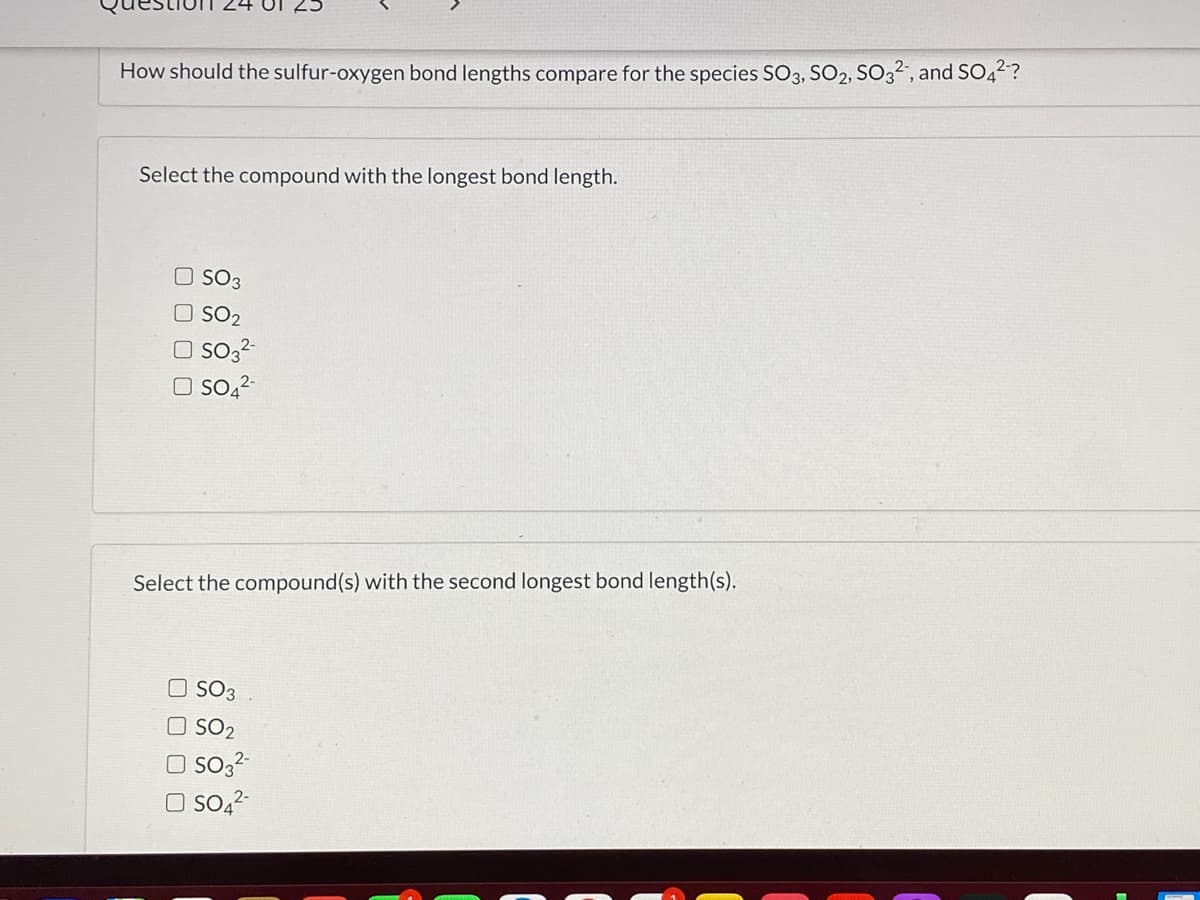How should the sulfur-oxygen bond lengths compare for the species SO3, SO2, SO32, and SO,2?
Select the compound with the longest bond length.
O SO3
SO2
O So3-
O So,?
Select the compound(s) with the second longest bond length(s).
O SO3
O SO2
So,2-
O So,2
