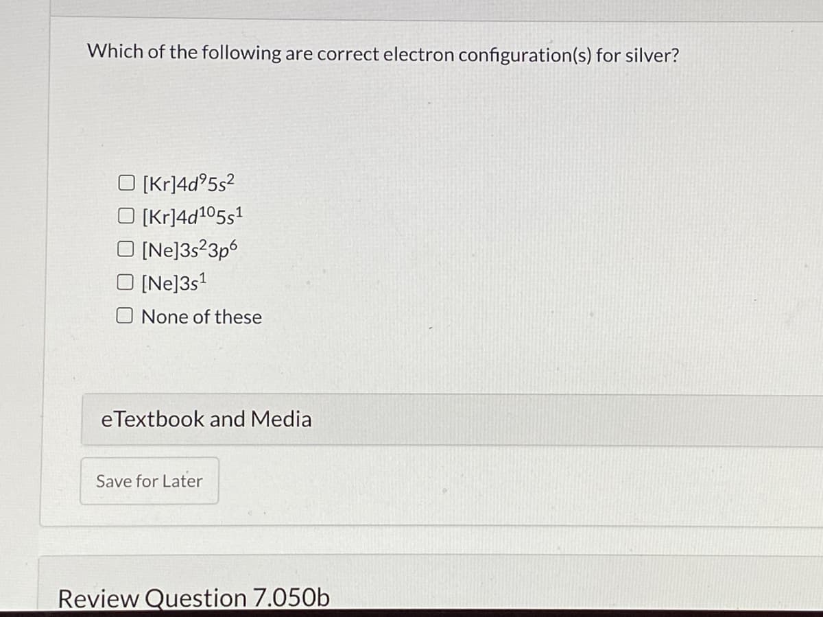 Which of the following are correct electron configuration(s) for silver?
O (Kr]4d°5s?
O (Kr]4d105s1
O (Ne]3s?3p6
O [Ne]3s1
O None of these
eTextbook and Media
Save for Later
Review Question 7.050b
