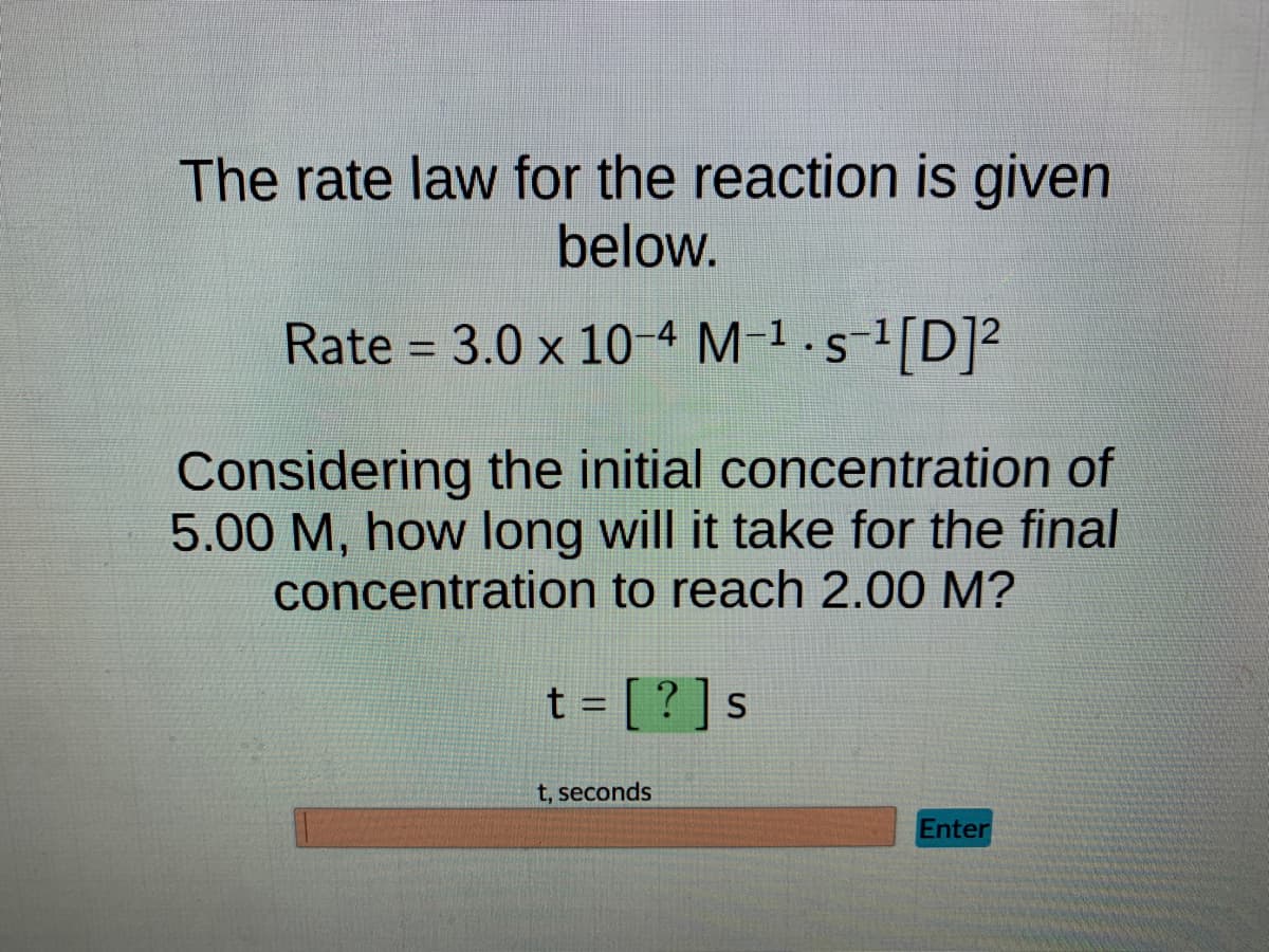 The rate law for the reaction is given
below.
Rate = 3.0 x 10-4 M-¹-s-¹[D]²
Considering the initial concentration of
5.00 M, how long will it take for the final
concentration to reach 2.00 M?
t = [?] s
t, seconds
Enter