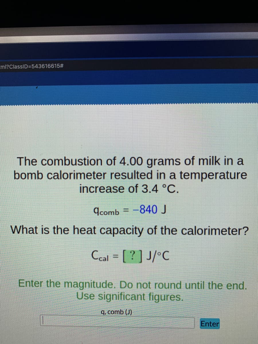 ml?ClassID=543616615#
The combustion of 4.00 grams of milk in a
bomb calorimeter resulted in a temperature
increase of 3.4 °C.
9comb = -840J
What is the heat capacity of the calorimeter?
Ccal = [ ?] J/°C
%3D
Enter the magnitude. Do not round until the end.
Use significant figures.
q, comb (J)
Enter
