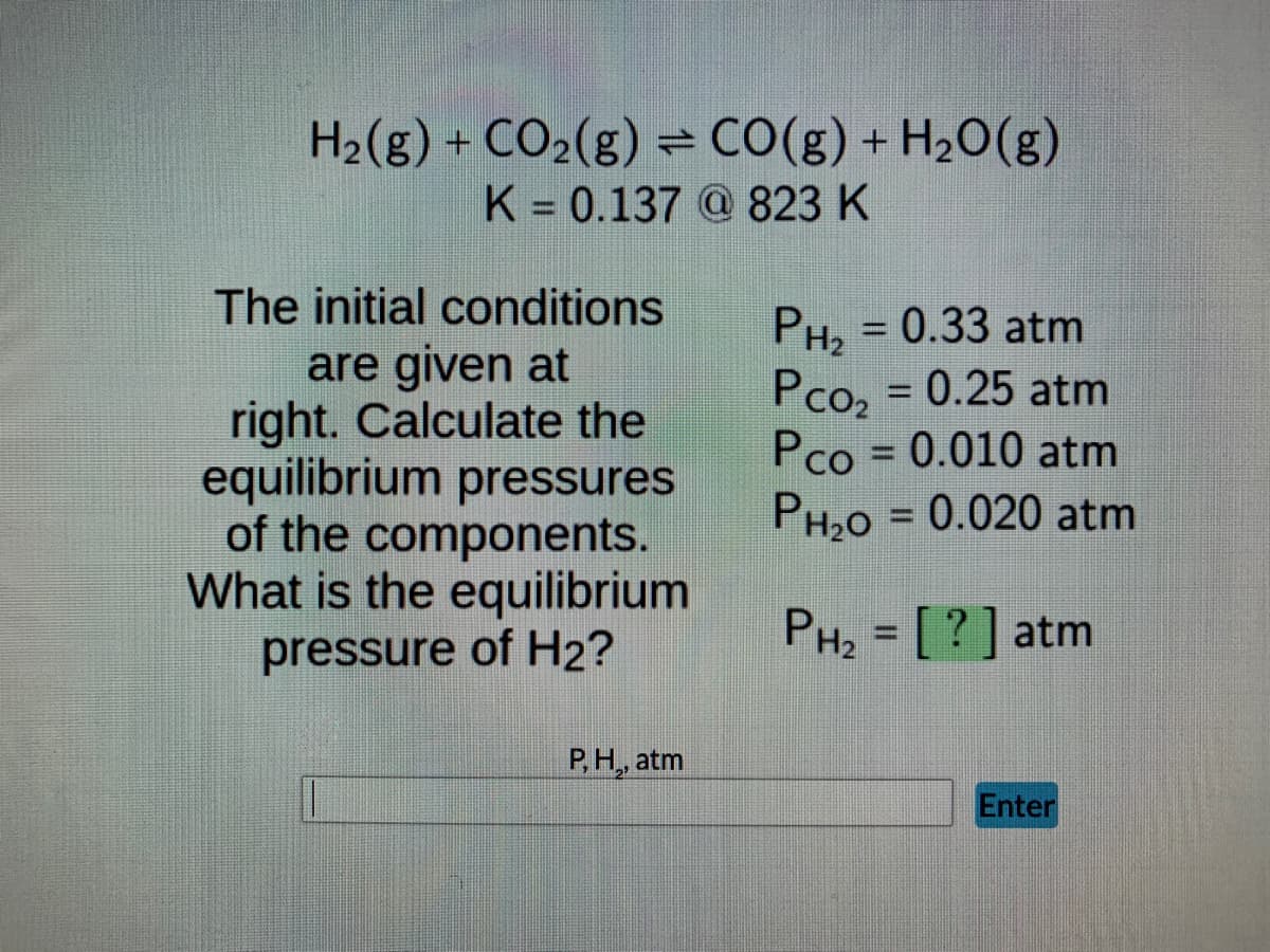 H₂(g) + CO₂(g) = CO(g) + H₂O(g)
K = 0.137 @ 823 K
PH₂ = 0.33 atm
Pco₂ = 0.25 atm
Pco = 0.010 atm
PH₂O = 0.020 atm
PH₂ = [?] atm
Enter
The initial conditions
are given at
right. Calculate the
equilibrium pressures
of the components.
What is the equilibrium
pressure of H₂?
P, H,, atm