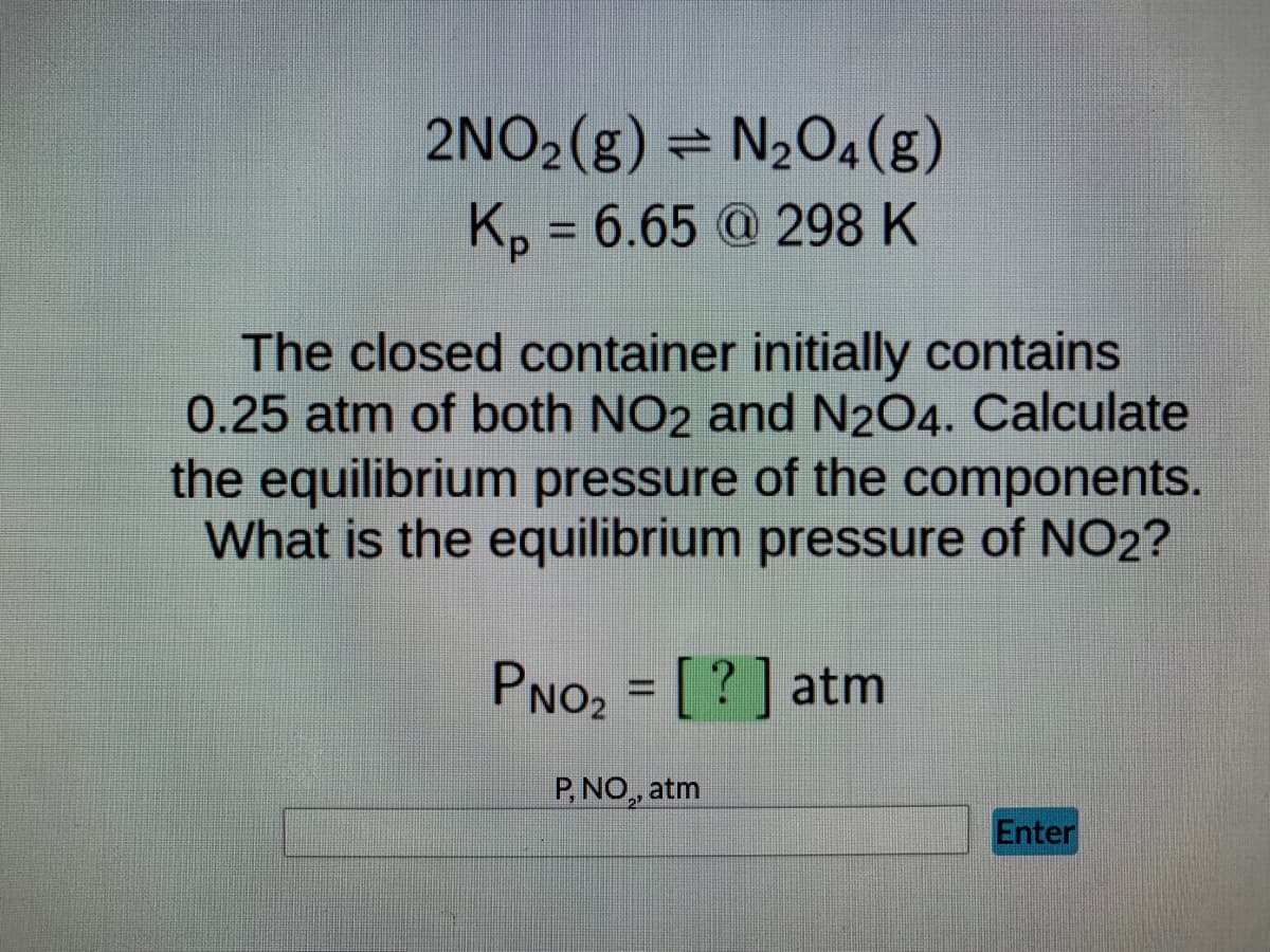 2NO2(g) = N₂O4 (g)
Kp = 6.65 @ 298 K
The closed container initially contains
0.25 atm of both NO2 and N2O4. Calculate
the equilibrium pressure of the components.
What is the equilibrium pressure of NO2?
PNO₂ = [?] atm
P, NO,, atm
Enter