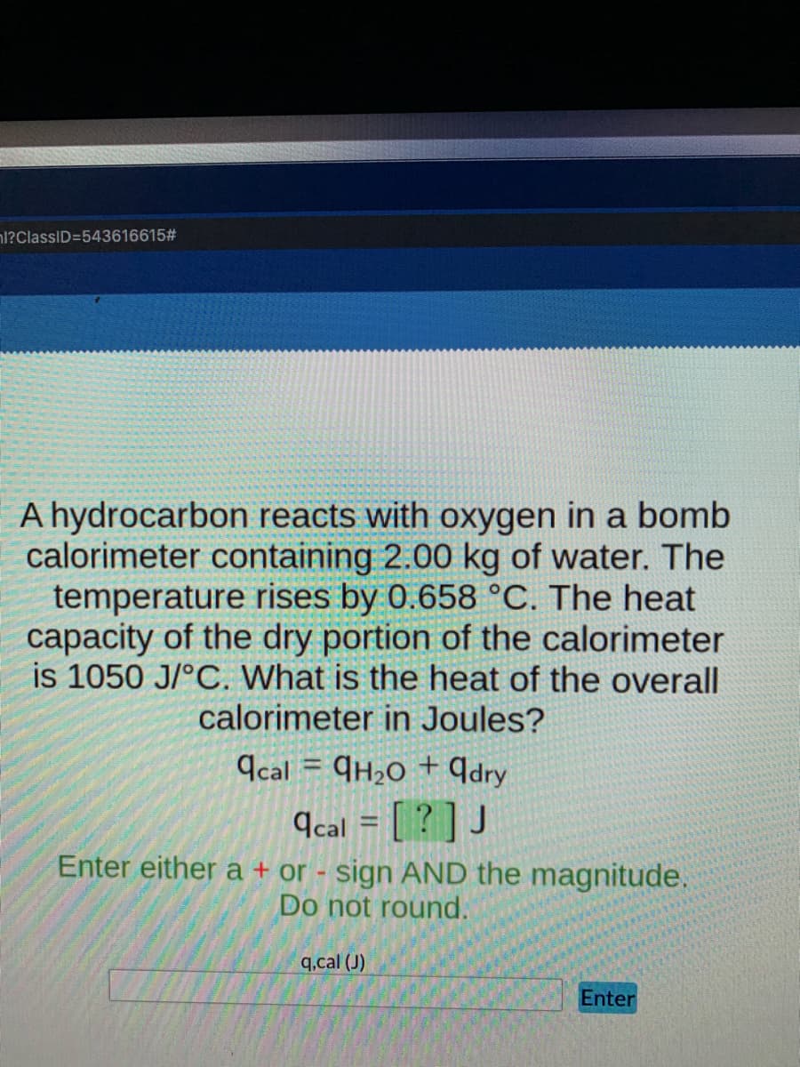 nl?ClassID=543616615#
A hydrocarbon reacts with oxygen in a bomb
calorimeter containing 2.00 kg of water. The
temperature rises by 0.658 °C. The heat
capacity of the dry portion of the calorimeter
is 1050 J/°C. What is the heat of the overall
calorimeter in Joules?
Ccal = ¶H2O + ¶dry
¶cal = [ ? ] J
Enter either a + or - sign AND the magnitude.
Do not round.
q.cal (J)
Enter
