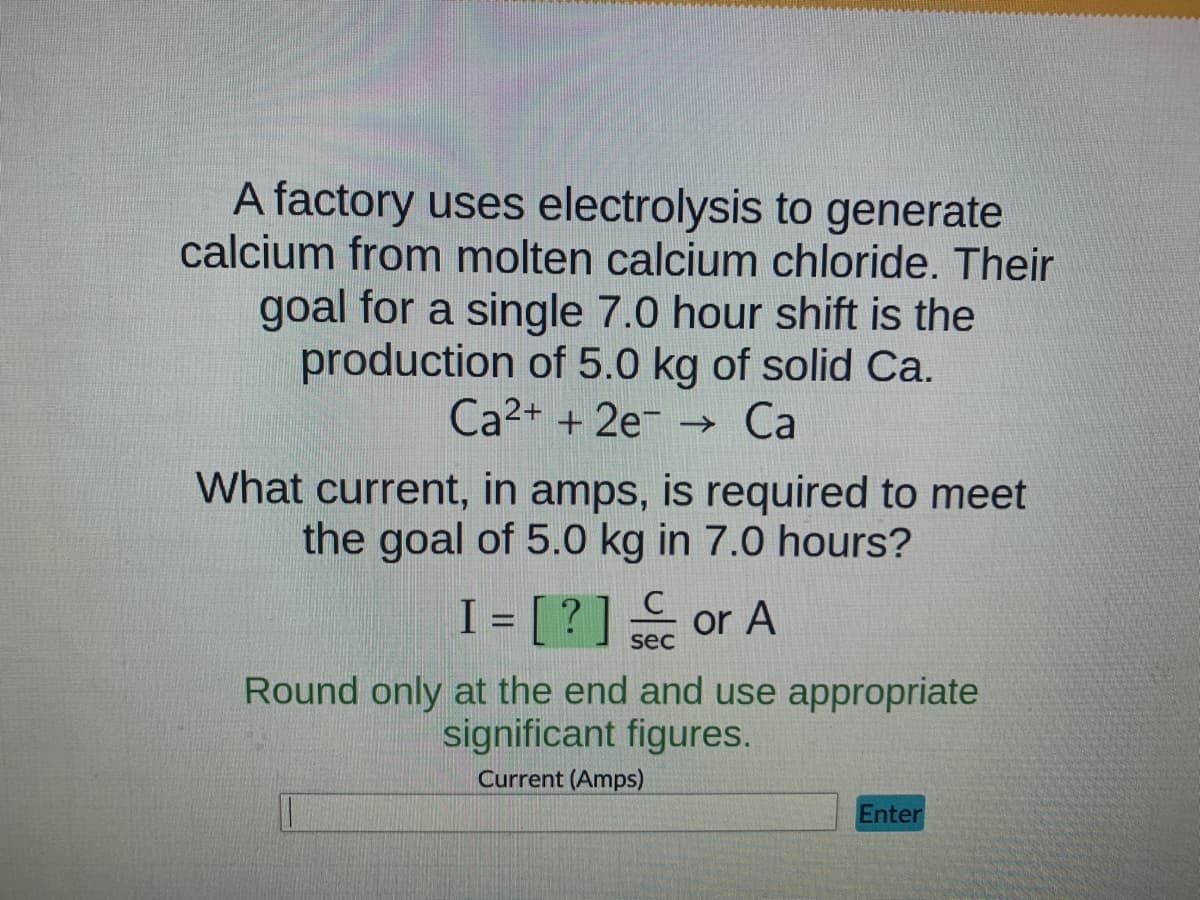 A factory uses electrolysis to generate
calcium from molten calcium chloride. Their
goal for a single 7.0 hour shift is the
production of 5.0 kg of solid Ca.
Ca2+ + 2e →→ Ca
What current, in amps, is required to meet
the goal of 5.0 kg in 7.0 hours?
C
I = [?] or A
sec
Round only at the end and use appropriate
significant figures.
Current (Amps)
Enter
