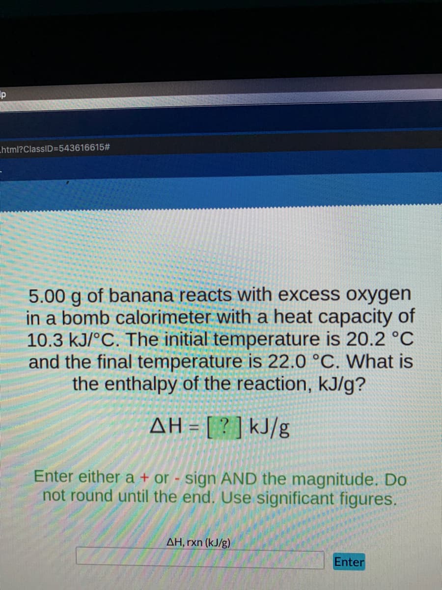 ip
Lhtml?ClassID=543616615#
5.00 g of banana reacts with excess oxygen
in a bomb calorimeter with a heat capacity of
10.3 kJ/°C. The initial temperature is 20.2 °C
and the final temperature is 22.0 °C. What is
the enthalpy of the reaction, kJ/g?
AH = [?]kJ/g
Enter either a + or - sign AND the magnitude. Do
not round until the end. Use significant figures.
AH, rxn (kJ/g)
Enter
