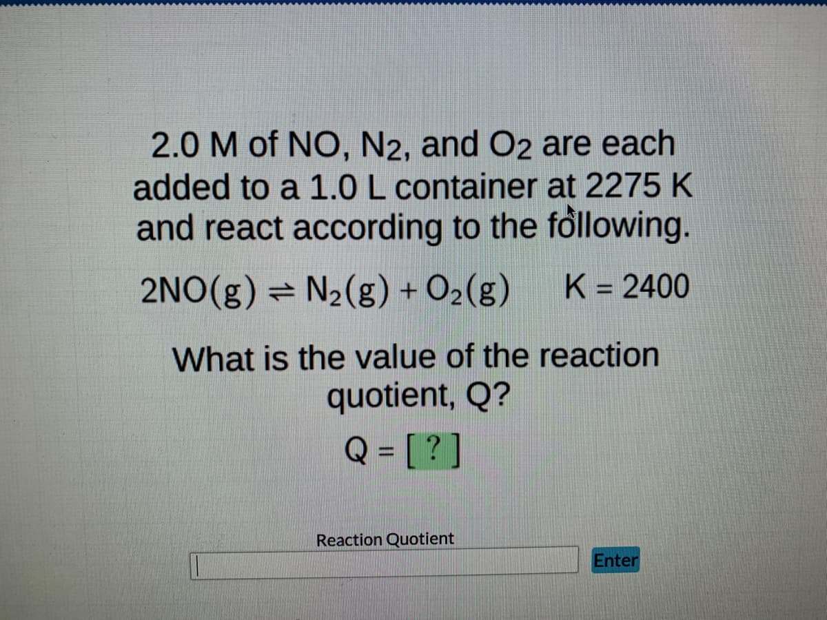 2.0 M of NO, N2, and O2 are each
added to a 1.0 L container at 2275 K
and react according to the following.
K = 2400
2NO(g) = N₂(g) + O₂(g)
What is the value of the reaction
quotient, Q?
Q = [?]
Reaction Quotient
Enter
