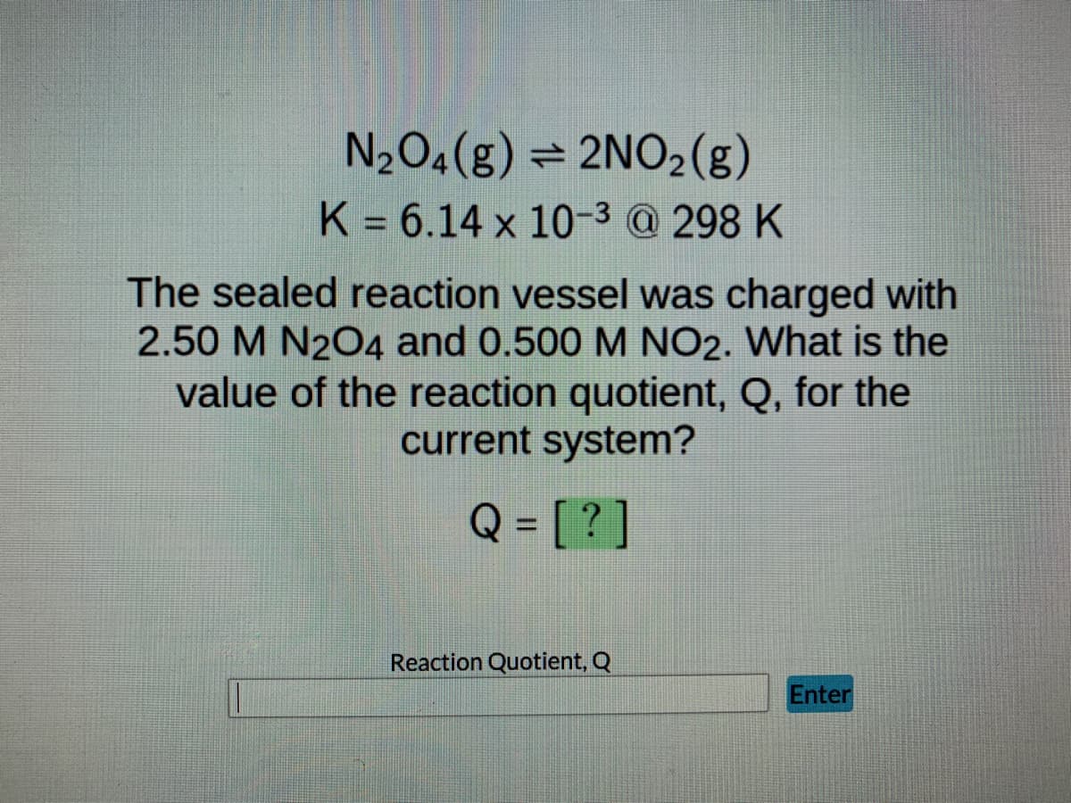 N₂O4 (g)
2NO₂(g)
K = 6.14 x 10-³ @ 298 K
The sealed reaction vessel was charged with
2.50 M N2O4 and 0.500 M NO2. What is the
value of the reaction quotient, Q, for the
current system?
Q = [?]
Reaction Quotient, Q
Enter