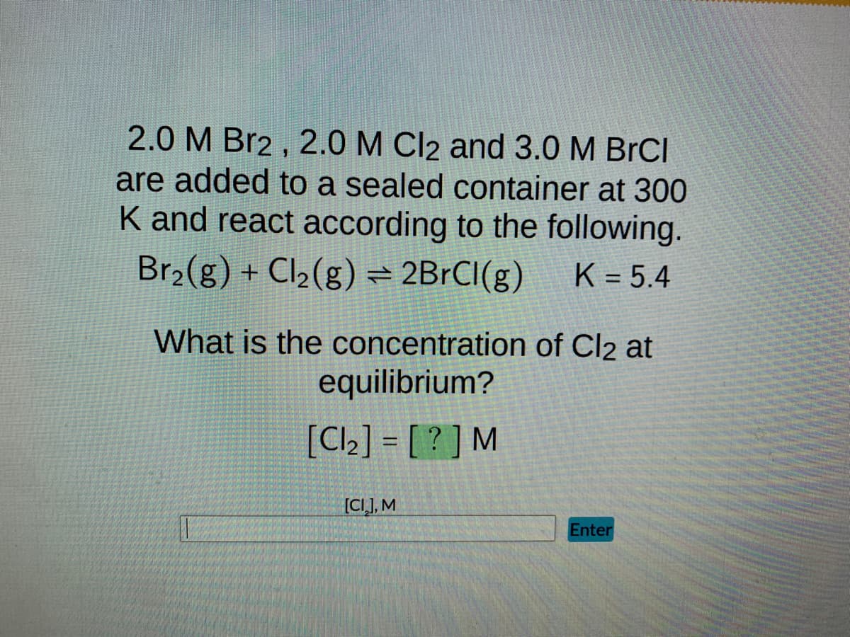 2.0 M Br2, 2.0 M Cl2 and 3.0 M BrCl
are added to a sealed container at 300
K and react according to the following.
Br₂(g) + Cl₂(g) = 2BrCl(g) K = 5.4
What is the concentration of Cl2 at
equilibrium?
[Cl₂] = [?] M
[CI], M
Enter