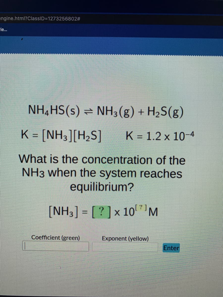 engine.html?ClassID=1273256802#
-ie...
NH4HS(s) ⇒ NH3(g) +
NH3(g) + H₂S(g)
K = [NH3][H₂S] K 1.2 x 10-4
What is the concentration of the
NH3 when the system reaches
equilibrium?
[NH3] = [?] x 10 M
Exponent (yellow)
Coefficient (green)
Enter