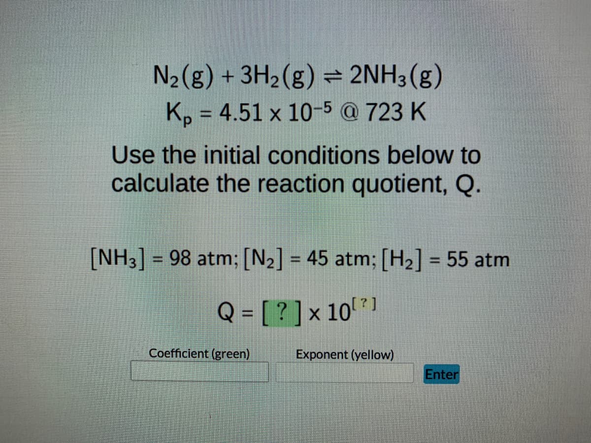 N₂(g) + 3H₂(g) = 2NH3(g)
Kp = 4.51 x 10-5 @ 723 K
Use the initial conditions below to
calculate the reaction quotient, Q.
[NH3] = 98 atm; [N₂] = 45 atm; [H₂] = 55 atm
Q = [?] x 10¹?]
Coefficient (green)
Enter
Exponent (yellow)