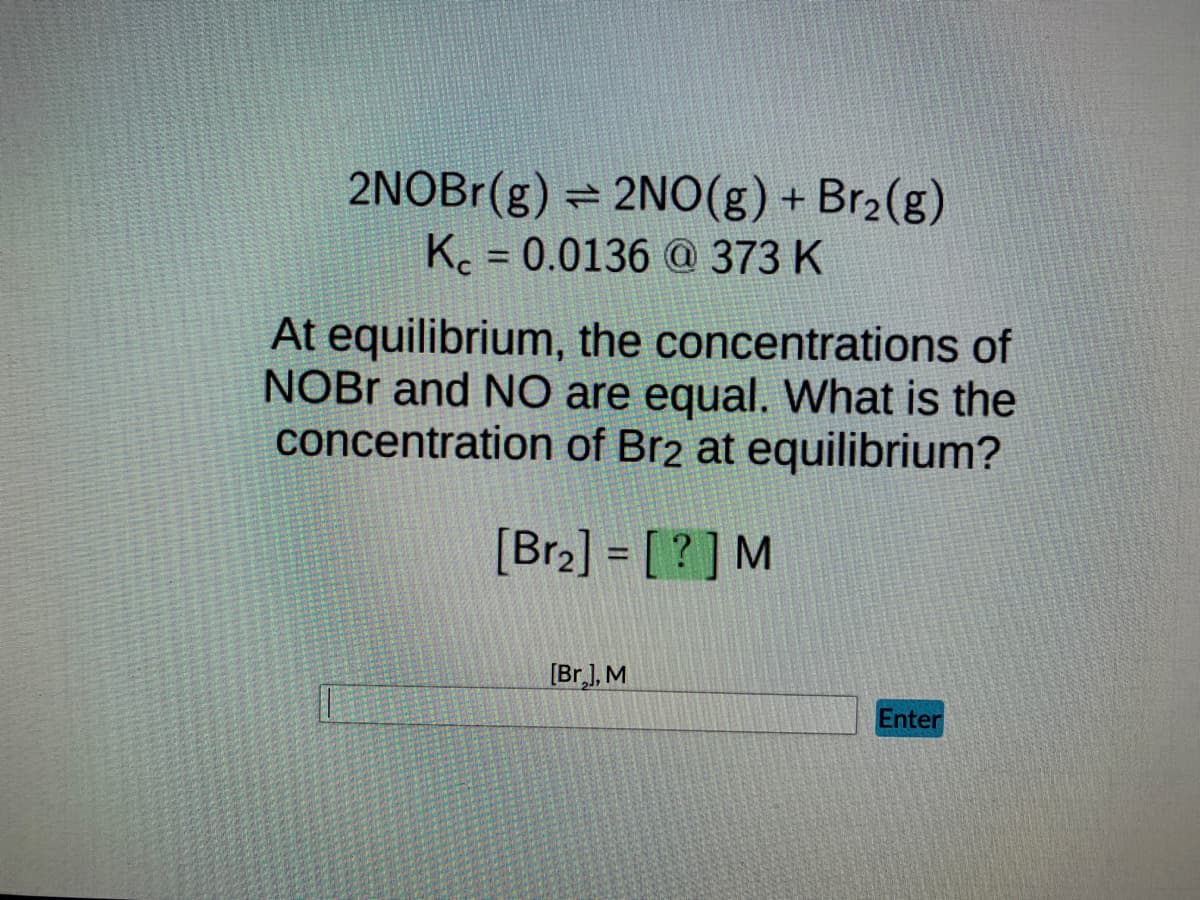 2NOBr(g) = 2NO(g) + Br₂(g)
K = 0.0136 @ 373 K
At equilibrium, the concentrations of
NOBR and NO are equal. What is the
concentration of Br2 at equilibrium?
[Br₂] = [?] M
[Br.], M
Enter