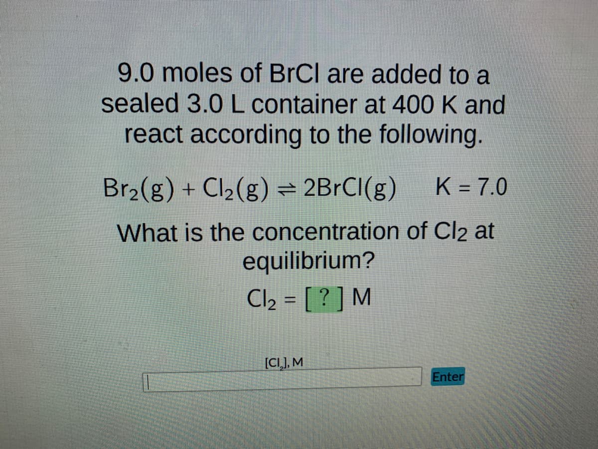 9.0 moles of BrCl are added to a
sealed 3.0 L container at 400 K and
react according to the following.
Br₂(g) + Cl₂(g) = 2BrCl(g) K = 7.0
What is the concentration of Cl2 at
equilibrium?
Cl₂ = [?] M
[CI], M
Enter