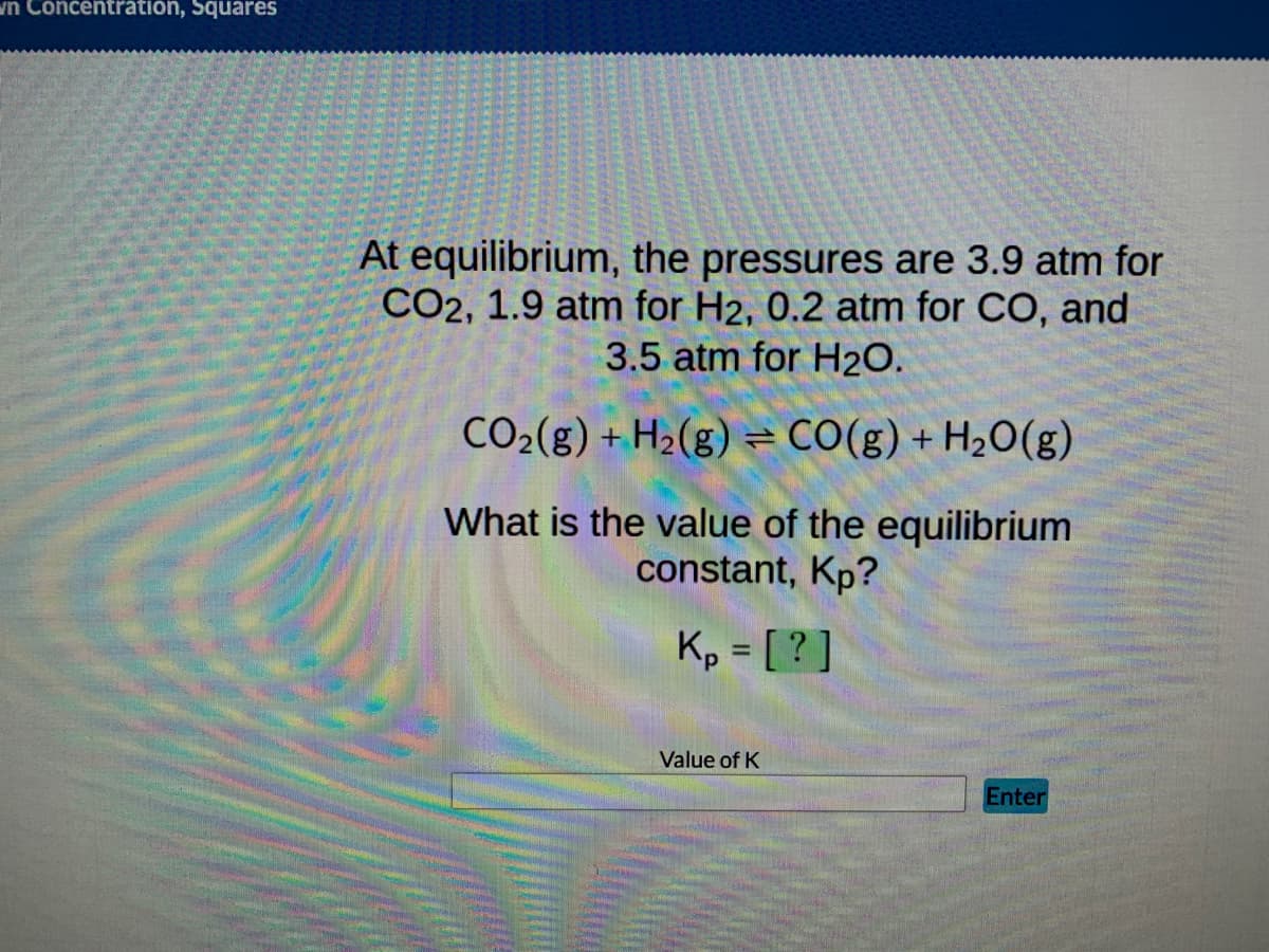 wn Concentration, Squares
At equilibrium, the pressures are 3.9 atm for
CO2, 1.9 atm for H2, 0.2 atm for CO, and
3.5 atm for H₂O.
CO₂(g) + H₂(g) = CO(g) + H₂O(g)
What is the value of the equilibrium
constant, Kp?
Kp = [?]
Enter
Value of K