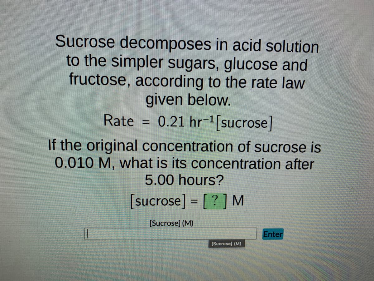 Sucrose decomposes in acid solution
to the simpler sugars, glucose and
fructose, according to the rate law
given below.
0.21 hr-¹ [sucrose]
Rate
If the original concentration of sucrose is
0.010 M, what is its concentration after
5.00 hours?
[sucrose]= [?] M
[Sucrose] (M)
=
[Sucrose] (M)
Enter
