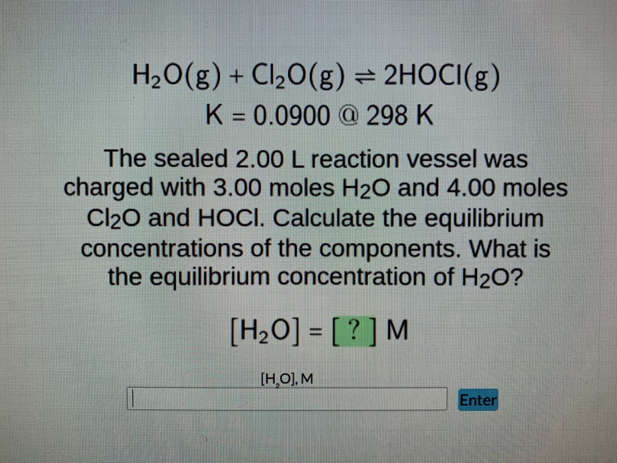 H₂O(g) + Cl₂O(g) = 2HOCI(g)
K = 0.0900 @ 298 K
The sealed 2.00 L reaction vessel was
charged with 3.00 moles H₂O and 4.00 moles
Cl₂O and HOCI. Calculate the equilibrium
concentrations of the components. What is
the equilibrium concentration of H₂O?
[H₂O] = [?] M
[H₂O], M
Enter