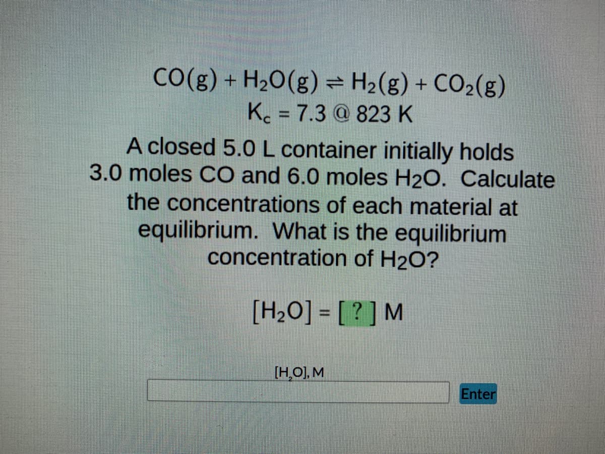 CO(g) + H₂O(g) = H₂(g) + CO₂(g)
Kc = 7.3 @ 823 K
-
A closed 5.0 L container initially holds
3.0 moles CO and 6.0 moles H₂O. Calculate
the concentrations of each material at
equilibrium. What is the equilibrium
concentration of H₂O?
[H₂O] = [?] M
[H,O], M
Enter