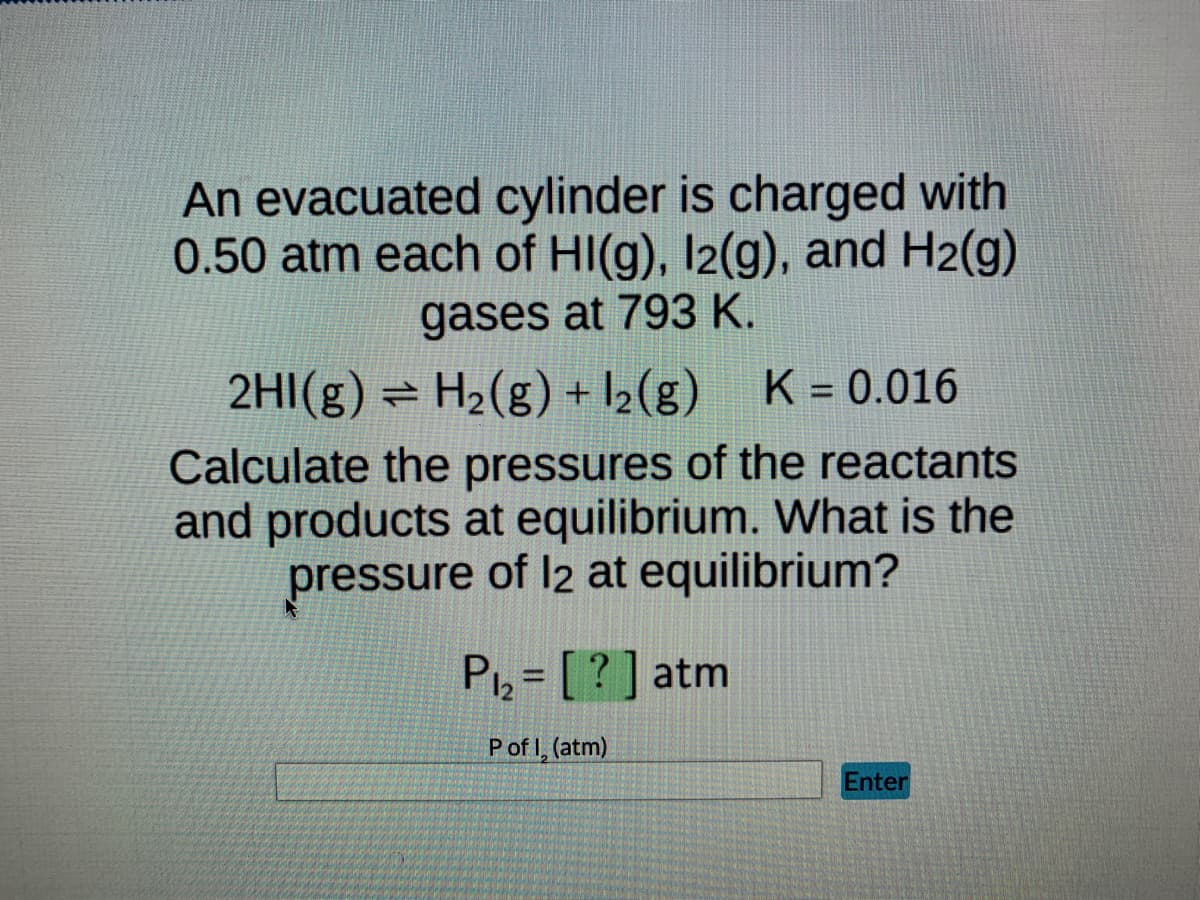An evacuated cylinder is charged with
0.50 atm each of HI(g), 12(g), and H₂(g)
gases at 793 K.
2HI(g) = H₂(g) + ₂(g) K = 0.016
Calculate the pressures of the reactants
and products at equilibrium. What is the
pressure of 12 at equilibrium?
P₁₂ = [?] atm
P of I, (atm)
Enter