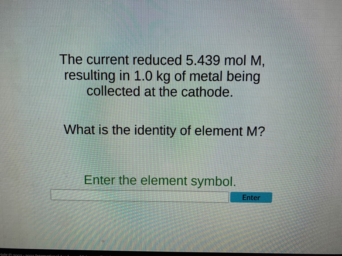 right © 2003-2013 Informational
The current reduced 5.439 mol M,
resulting in 1.0 kg of metal being
collected at the cathode.
What is the identity of element M?
Enter the element symbol.
Enter