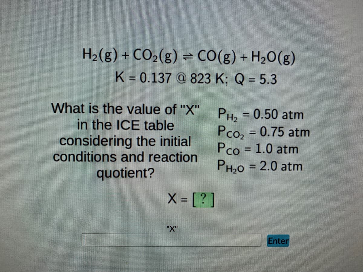 H₂(g) + CO₂(g) = CO(g) + H₂O(g)
K = 0.137@823 K; Q = 5.3
What is the value of "X"
in the ICE table
considering the initial
conditions and reaction
quotient?
X = [?]
"X"
PH₂ = 0.50 atm
Pco₂ = 0.75 atm
Pco = 1.0 atm
PH₂O = 2.0 atm
Enter