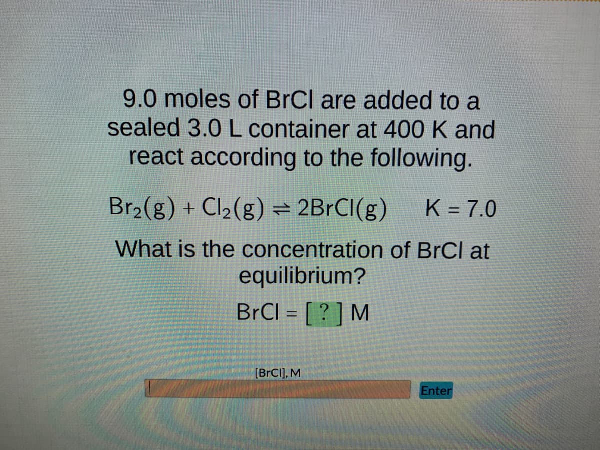 9.0 moles of BrCl are added to a
sealed 3.0 L container at 400 K and
react according to the following.
Br₂(g) + Cl₂(g) = 2BrCl(g) K = 7.0
What is the concentration of BrCl at
equilibrium?
BrCl = [?] M
[BrCI], M
Enter