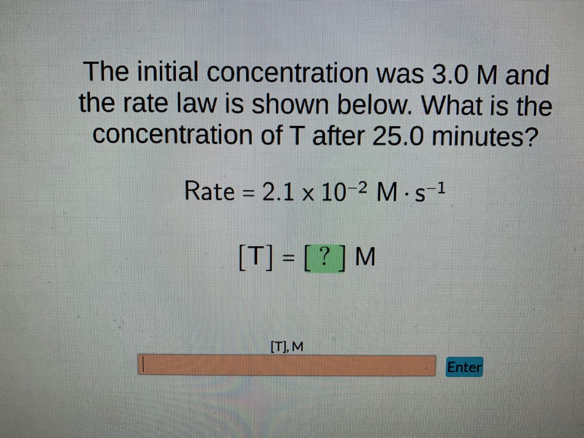 The initial concentration was 3.0 M and
the rate law is shown below. What is the
concentration of T after 25.0 minutes?
Rate = 2.1 x 10-² M. s-¹
[T] = [?] M
[T], M
Enter