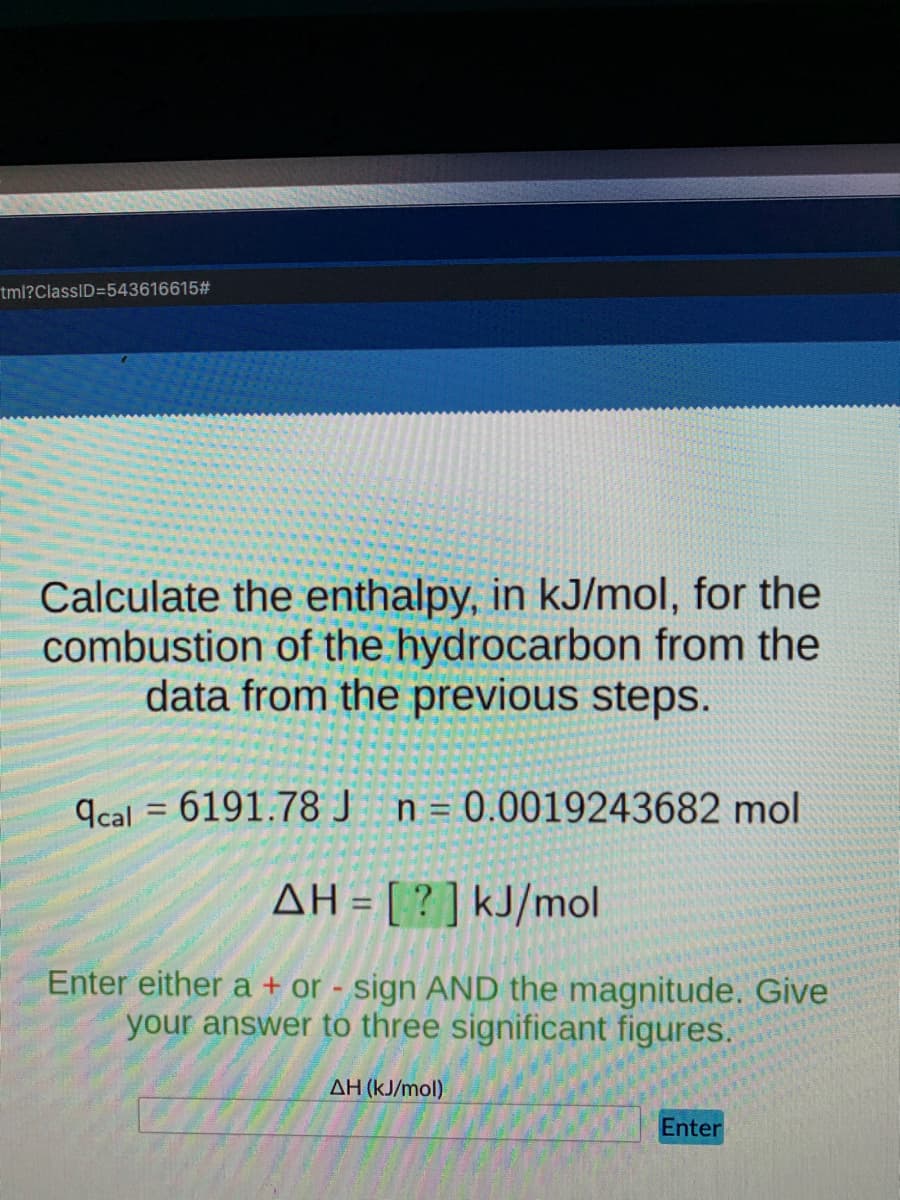 tml?ClassID=543616615#
Calculate the enthalpy, in kJ/mol, for the
combustion of the hydrocarbon from the
data from the previous steps.
9cal = 6191.78 J n= 0.0019243682 mol
AH = [ ? ] kJ/mol
Enter either a + or - sign AND the magnitude. Give
your answer to three significant figures.
AH (kJ/mol)
Enter
