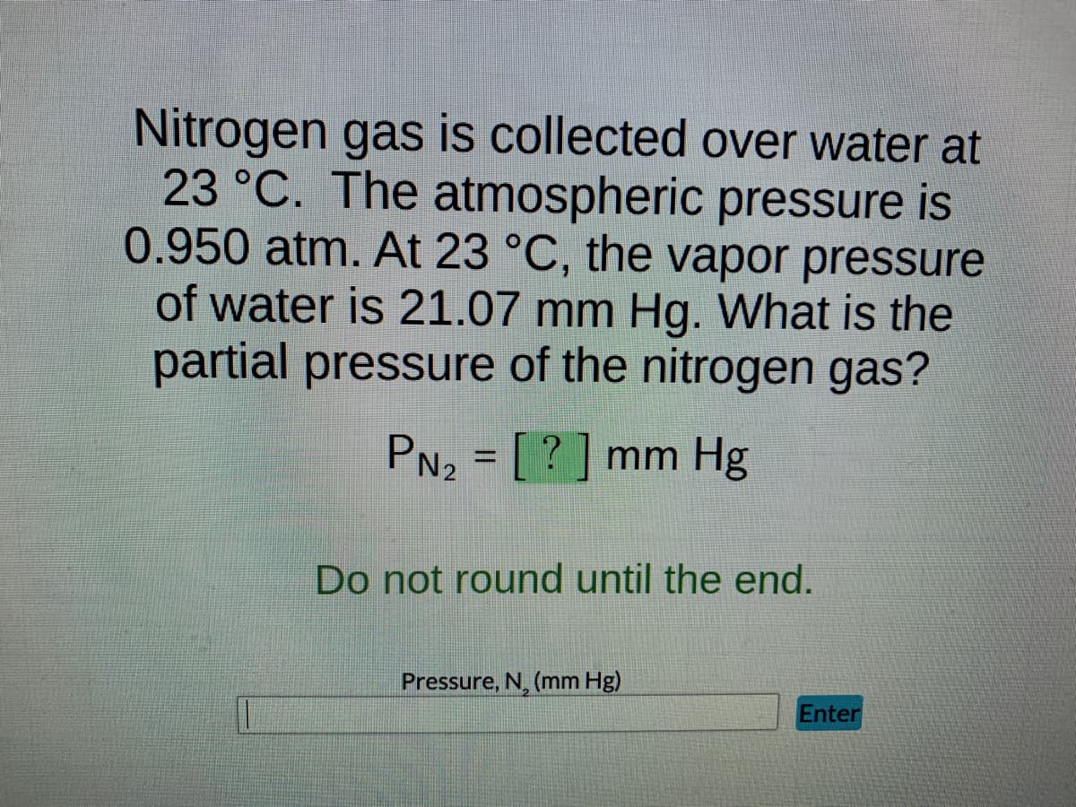 Nitrogen gas is collected over water at
23 °C. The atmospheric pressure is
0.950 atm. At 23 °C, the vapor pressure
of water is 21.07 mm Hg. What is the
partial pressure of the nitrogen gas?
PN₂ = [?] mm Hg
Do not round until the end.
Pressure, N, (mm Hg)
Enter