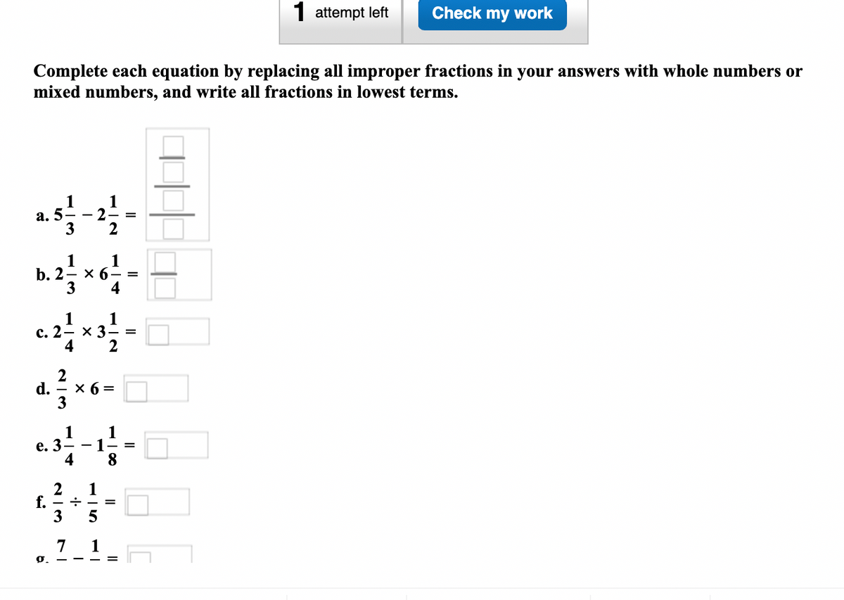 1 attempt left
Check my work
Complete each equation by replacing all improper fractions in your answers with whole numbers or
mixed numbers, and write all fractions in lowest terms.
1
1
а. 5
2
3
1
b. 2— х 6— %3
3
1
4
1
1
x 3
с. 2
4
2
d.
x 6 =
3
1
1- =
4
1
e. 3- -
8.
1
f. - +
3
7 1
0. -
