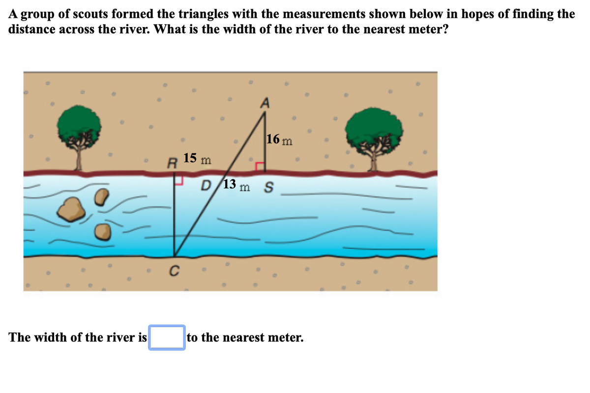 A group of scouts formed the triangles with the measurements shown below in hopes of finding the
distance across the river. What is the width of the river to the nearest meter?
A
16 m
15 m
R
D/13 m S
to the nearest meter.
The width of the river is
