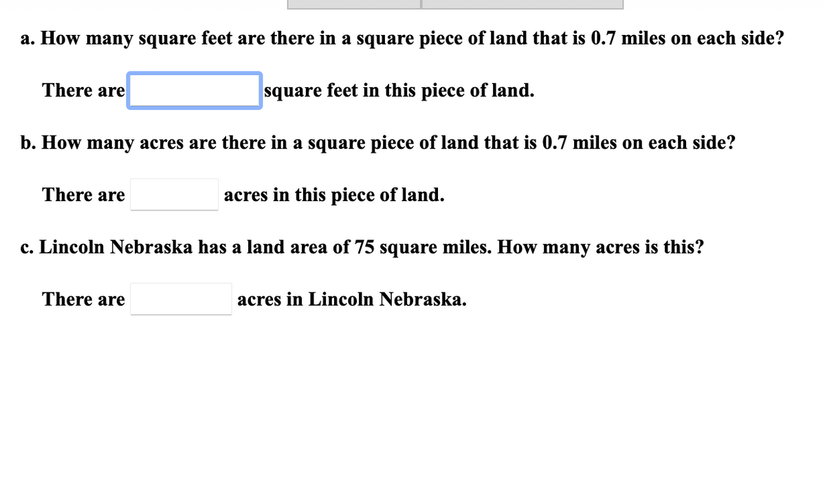 a. How many square feet are there in a square piece of land that is 0.7 miles on each side?
There are
square feet in this piece of land.
b. How many acres are there in a square piece of land that is 0.7 miles on each side?
There are
acres in this piece of land.
c. Lincoln Nebraska has a land area of 75 square miles. How many acres is this?
There are
acres in Lincoln Nebraska.

