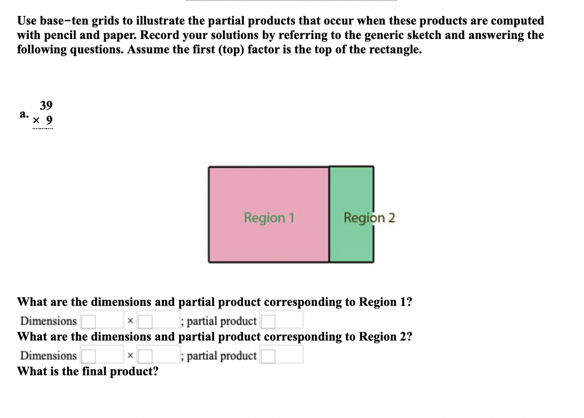 Use base-ten grids to illustrate the partial products that occur when these products are computed
with pencil and paper. Record your solutions by referring to the generic sketch and answering the
following questions. Assume the first (top) factor is the top of the rectangle.
39
а.
х 9
Region 1
Region 2
What are the dimensions and partial product corresponding to Region 1?
; partial product
What are the dimensions and partial product corresponding to Region 2?
Dimensions
Dimensions
; partial product
What is the final product?
