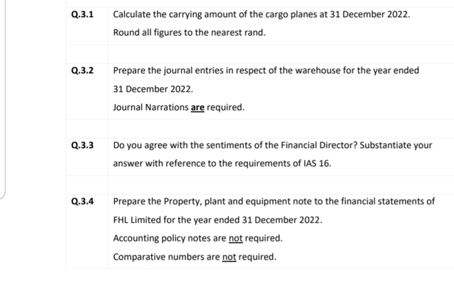 Q.3.1
Calculate the carrying amount of the cargo planes at 31 December 2022.
Round all figures to the nearest rand.
Q.3.2
Prepare the journal entries in respect of the warehouse for the year ended
31 December 2022.
Journal Narrations are required.
Q.3.3
Do you agree with the sentiments of the Financial Director? Substantiate your
answer with reference to the requirements of IAS 16.
Q.3.4
Prepare the Property, plant and equipment note to the financial statements of
FHL Limited for the year ended 31 December 2022.
Accounting policy notes are not required.
Comparative numbers are not required.
