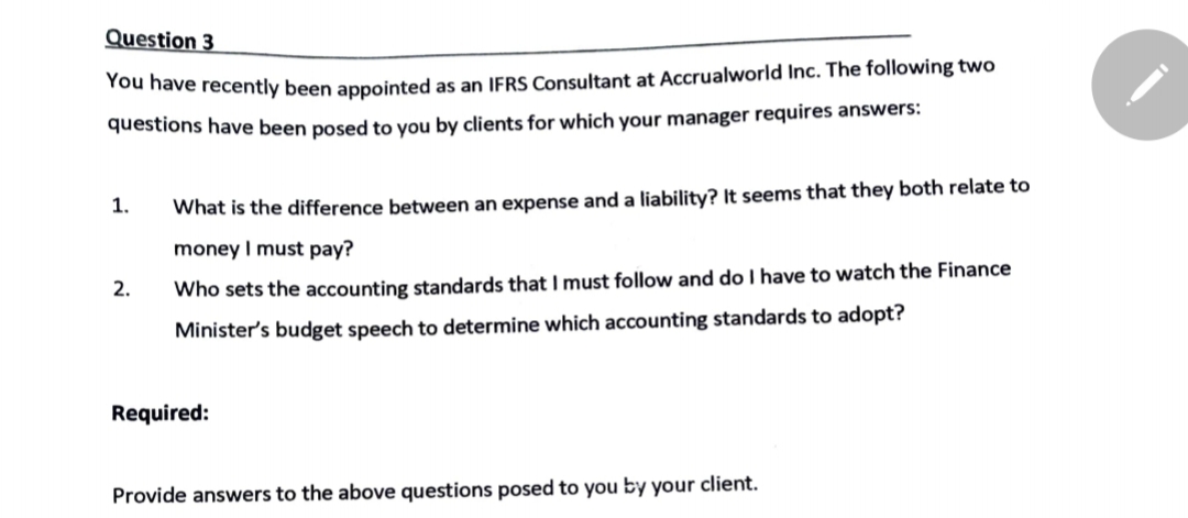 Question 3
You have recently been appointed as an IFRS Consultant at Accrualworld Inc. The following two
questions have been posed to you by clients for which your manager requires answers:
1.
What is the difference between an expense and a liability? It seems that they both relate to
money I must pay?
2.
Who sets the accounting standards that I must follow and do I have to watch the Finance
Minister's budget speech to determine which accounting standards to adopt?
Required:
Provide answers to the above questions posed to you by your client.
