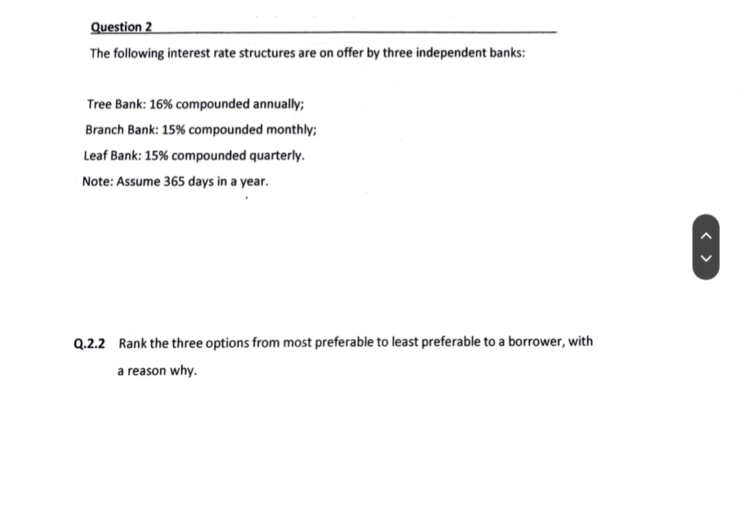 Question 2
The following interest rate structures are on offer by three independent banks:
Tree Bank: 16% compounded annually;
Branch Bank: 15% compounded monthly;
Leaf Bank: 15% compounded quarterly.
Note: Assume 365 days in a year.
Q.2.2 Rank the three options from most preferable to least preferable to a borrower, with
a reason why.
