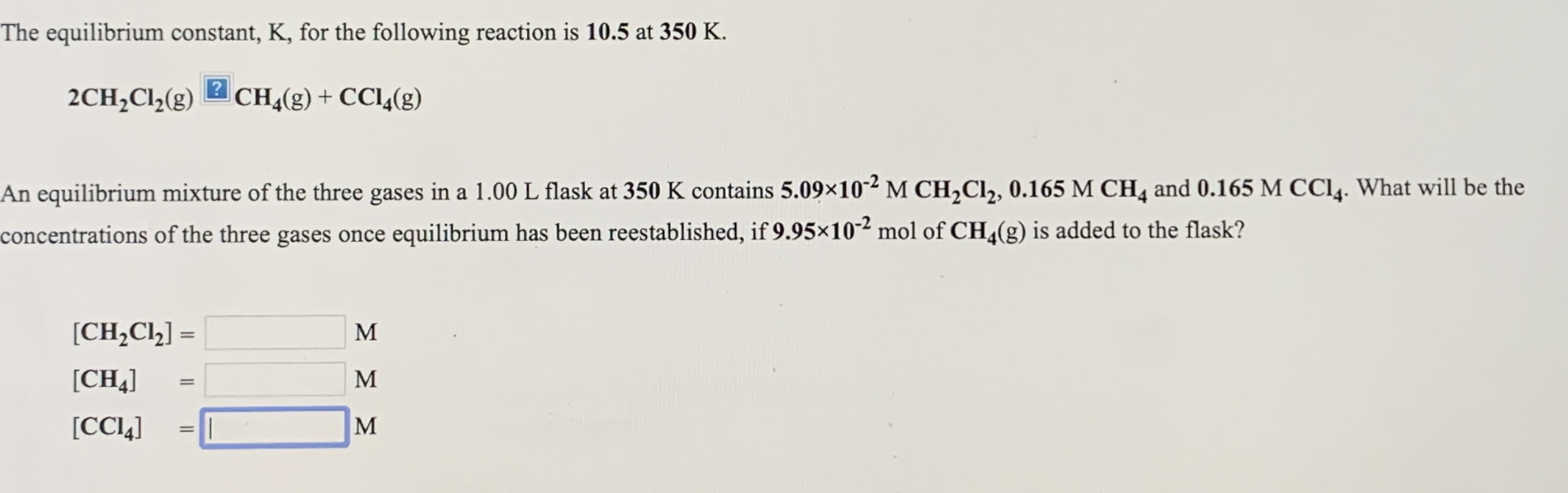 The equilibrium constant, K, for the following reaction is 10.5 at 350 K.
2CH;Cl½(g)
CH4(g) + CCl4(g)
An equilibrium mixture of the three gases in a 1.00 L flask at 350 K contains 5.09x10-² M CH,Cl, 0.165 M CH4 and 0.165 M CCI4. What will be the
concentrations of the three gases once equilibrium has been reestablished, if 9.95×10² mol of CH,(g) is added to the flask?
[CH,Cl½] =
M
%3D
[CH4]
M
[CCI4]
M
