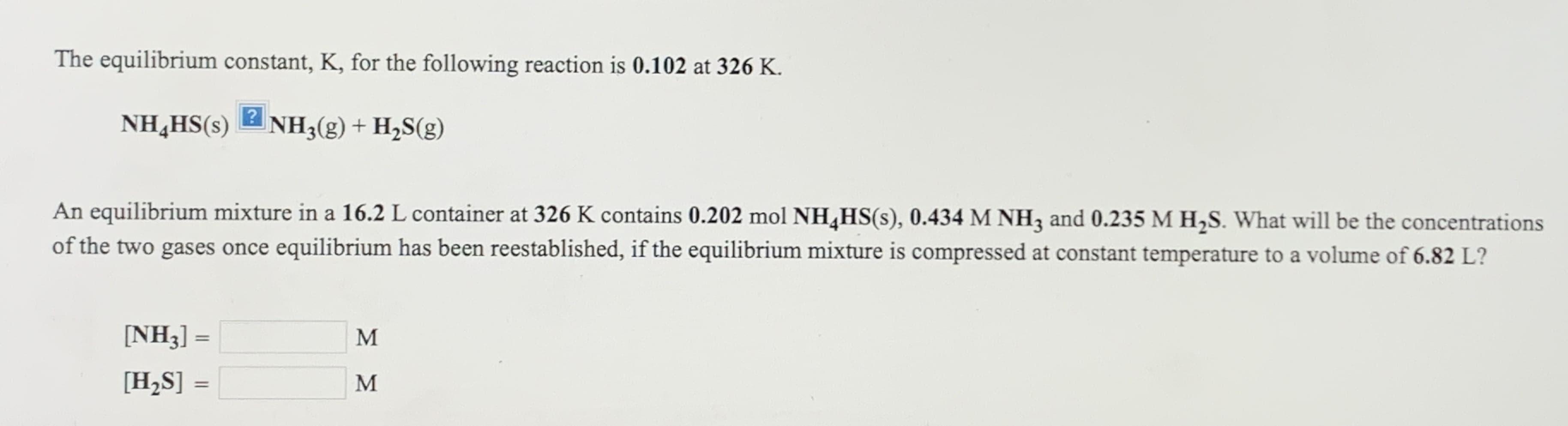 The equilibrium constant, K, for the following reaction is 0.102 at 326 K.
NH,HS(s) 2 NH3(g) + H2S(g)
An equilibrium mixture in a 16.2 L container at 326 K contains 0.202 mol NH,HS(s), 0.434 M NH3 and 0.235 M H,S. What will be the concentrations
of the two gases once equilibrium has been reestablished, if the equilibrium mixture is compressed at constant temperature to a volume of 6.82 L?
[NH3] =
%3D
[H,S] =
%3D
