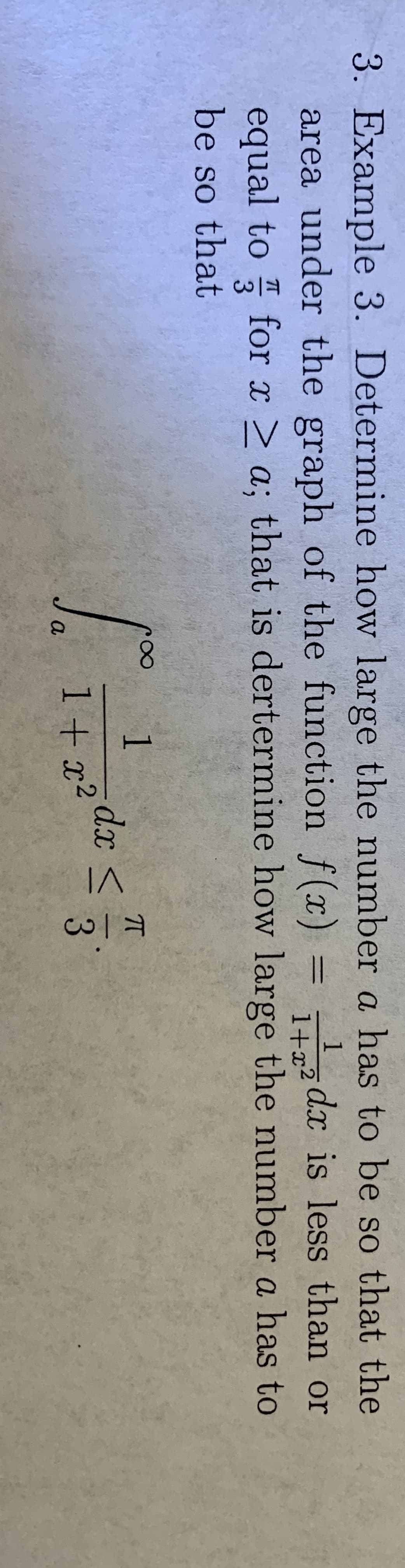 3. Example 3. Determine how large the number a has to be so that the
1
z dx is less than or
area under the graph of the function f(x)
equal to for x > a; that is dertermine how large the number a has to
%3D
1+x2
be so that
1.
dx <
1+ x?
