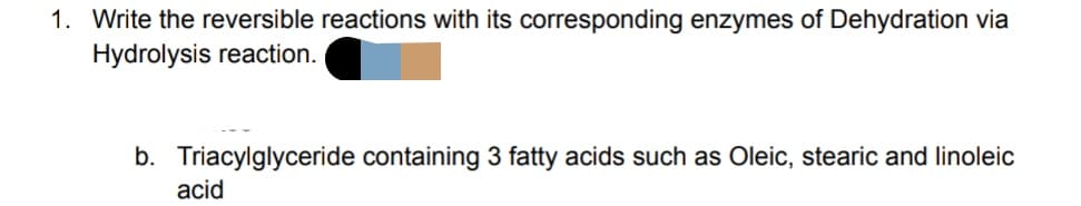 1. Write the reversible reactions with its corresponding enzymes of Dehydration via
Hydrolysis reaction.
b. Triacylglyceride containing 3 fatty acids such as Oleic, stearic and linoleic
acid
